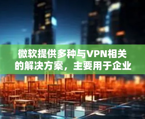 微软提供多种与VPN相关的解决方案，主要用于企业安全访问内部网络或云资源。以下是微软主要的VPN服务和技术