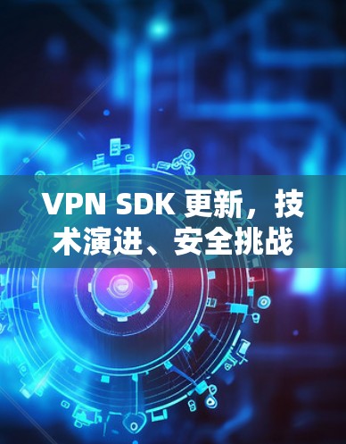 VPN SDK 更新,技术演进、安全挑战与开发者实践